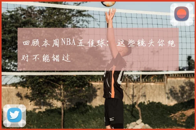回顾本周NBA五佳球：这些镜头你绝对不能错过
