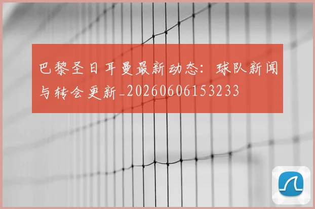 巴黎圣日耳曼最新动态：球队新闻与转会更新_20260606153233